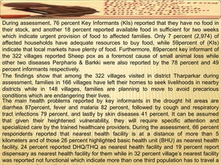 During assessment, 76 percent Key Informants (KIs) reported that they have no food in 
their stock, and another 18 percent reported available food in sufficient for two weeks 
which indicate urgent provision of food to affected families. Only 7 percent (2,974) of 
affected households have adequate resources to buy food, while 59percent of (KIs) 
indicate that local markets have plenty of food. Furthermore, 89percent key informant of 
the 322 villages reported Sheep pox as a foremost cause of small animal loss while 
other two diseases Perphario & Barkki were also reported by the 78 percent and 49 
percent informants respectively. 
The findings show that among the 322 villages visited in district Tharparkar during 
assessment, families in 166 villages have left their homes to seek livelihoods in nearby 
districts while in 148 villages, families are planning to move to avoid precarious 
conditions which are endangering their lives. 
The main health problems reported by key informants in the drought hit areas are 
diarrhea 87percent, fever and malaria 82 percent, followed by cough and respiratory 
tract infections 79 percent, and lastly by skin diseases 41 percent. It can be assumed 
that given their heightened vulnerability, they will require specific attention and 
specialized care by the trained healthcare providers. During the assessment, 66 percent 
respondents reported that nearest health facility is at a distance of more than 5 
kilometers and of those 26 percent highlighted basic health unit (BHU) as nearest health 
facility, 24 percent reported DHQ/THQ as nearest health facility and 19 percent report 
dispensary as nearest health facility for them while in 32 percent village’s nearest facility 
was reported not functional which indicate more than one third population has to travel a 
long distance for availing healthcare services. 
 