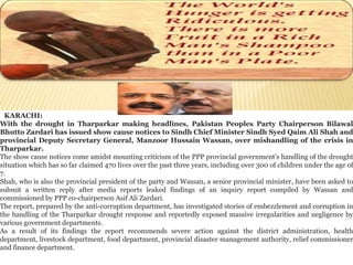 KARACHI: 
With the drought in Tharparkar making headlines, Pakistan Peoples Party Chairperson Bilawal 
Bhutto Zardari has issued show cause notices to Sindh Chief Minister Sindh Syed Qaim Ali Shah and 
provincial Deputy Secretary General, Manzoor Hussain Wassan, over mishandling of the crisis in 
Tharparkar. 
The show cause notices come amidst mounting criticism of the PPP provincial government’s handling of the drought 
situation which has so far claimed 470 lives over the past three years, including over 300 of children under the age of 
7. 
Shah, who is also the provincial president of the party and Wassan, a senior provincial minister, have been asked to 
submit a written reply after media reports leaked findings of an inquiry report compiled by Wassan and 
commissioned by PPP co-chairperson Asif Ali Zardari. 
The report, prepared by the anti-corruption department, has investigated stories of embezzlement and corruption in 
the handling of the Tharparkar drought response and reportedly exposed massive irregularities and negligence by 
various government departments. 
As a result of its findings the report recommends severe action against the district administration, health 
department, livestock department, food department, provincial disaster management authority, relief commissioner 
and finance department. 
 