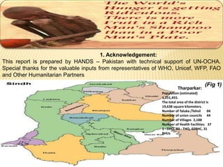 1. Acknowledgement: 
This report is prepared by HANDS – Pakistan with technical support of UN-OCHA. 
Special thanks for the valuable inputs from representatives of WHO, Unicef, WFP, FAO 
and Other Humanitarian Partners 
Tharparkar: 
(Fig 1) 
Population (estimated) 
1,251,455. 
The total area of the district is 
19,638 square kilometers. 
Number of Taluka /Tehsil 04 
Number of union councils 44 
Number of Villages 2,188 
Number of Health Facilities: 37 
1 - DHQ, 03 - THQ, 02RHC, 31 
BHUs 
 