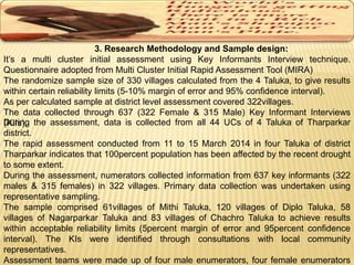 3. Research Methodology and Sample design: 
It’s a multi cluster initial assessment using Key Informants Interview technique. 
Questionnaire adopted from Multi Cluster Initial Rapid Assessment Tool (MIRA) 
The randomize sample size of 330 villages calculated from the 4 Taluka, to give results 
within certain reliability limits (5-10% margin of error and 95% confidence interval). 
As per calculated sample at district level assessment covered 322villages. 
The data collected through 637 (322 Female & 315 Male) Key Informant Interviews 
(DKuIrIsin)g. the assessment, data is collected from all 44 UCs of 4 Taluka of Tharparkar 
district. 
The rapid assessment conducted from 11 to 15 March 2014 in four Taluka of district 
Tharparkar indicates that 100percent population has been affected by the recent drought 
to some extent. 
During the assessment, numerators collected information from 637 key informants (322 
males & 315 females) in 322 villages. Primary data collection was undertaken using 
representative sampling. 
The sample comprised 61villages of Mithi Taluka, 120 villages of Diplo Taluka, 58 
villages of Nagarparkar Taluka and 83 villages of Chachro Taluka to achieve results 
within acceptable reliability limits (5percent margin of error and 95percent confidence 
interval). The KIs were identified through consultations with local community 
representatives. 
Assessment teams were made up of four male enumerators, four female enumerators 
 