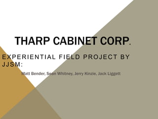 THARP CABINET CORP.
EXPERIENTIAL FIELD PROJECT BY
JJSM:
    Matt Bender, Sean Whitney, Jerry Kinzie, Jack Liggett
 