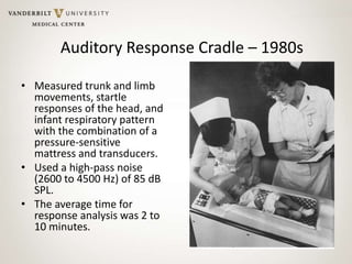 Auditory Response Cradle – 1980s
• Measured trunk and limb
movements, startle
responses of the head, and
infant respiratory pattern
with the combination of a
pressure-sensitive
mattress and transducers.
• Used a high-pass noise
(2600 to 4500 Hz) of 85 dB
SPL.
• The average time for
response analysis was 2 to
10 minutes.
 