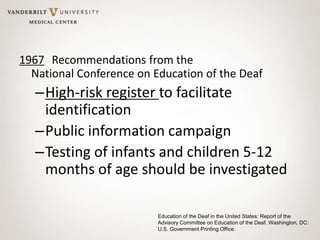 1967 Recommendations from the
National Conference on Education of the Deaf
–High-risk register to facilitate
identification
–Public information campaign
–Testing of infants and children 5-12
months of age should be investigated
Education of the Deaf in the United States: Report of the
Advisory Committee on Education of the Deaf. Washington, DC:
U.S. Government Printing Office.
 