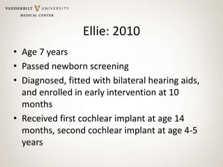 Ellie: 2010
• Age 7 years
• Passed newborn screening
• Diagnosed, fitted with bilateral hearing aids,
and enrolled in early intervention at 10
months
• Received first cochlear implant at age 14
months, second cochlear implant at age 4-5
years
 