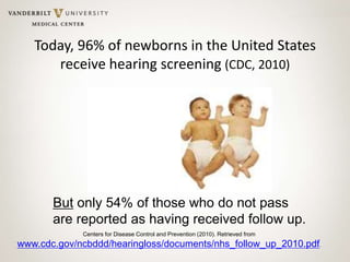 Today, 96% of newborns in the United States
receive hearing screening (CDC, 2010)
But only 54% of those who do not pass
are reported as having received follow up.
Centers for Disease Control and Prevention (2010). Retrieved from
www.cdc.gov/ncbddd/hearingloss/documents/nhs_follow_up_2010.pdf.
 