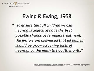 Ewing & Ewing, 1958
“…To ensure that all children whose
hearing is defective have the best
possible chance of remedial treatment,
the writers are convinced that all babies
should be given screening tests of
hearing, by the ninth to twelfth month.”
New Opportunities for Deaf Children, Charles C. Thomas: Springfield
 