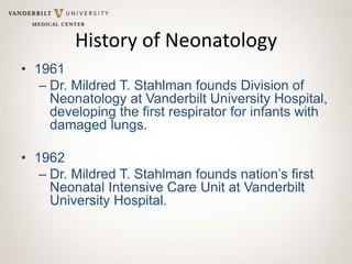 History of Neonatology
• 1961
– Dr. Mildred T. Stahlman founds Division of
Neonatology at Vanderbilt University Hospital,
developing the first respirator for infants with
damaged lungs.
• 1962
– Dr. Mildred T. Stahlman founds nation’s first
Neonatal Intensive Care Unit at Vanderbilt
University Hospital.
 