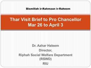 Dr. Azhar Haleem
Director,
Riphah Social Welfare Department
(RSWD)
RIU
Thar Visit Brief to Pro Chancellor
Mar 26 to April 3
Bismillah ir-Rahmaan ir-Raheem
 