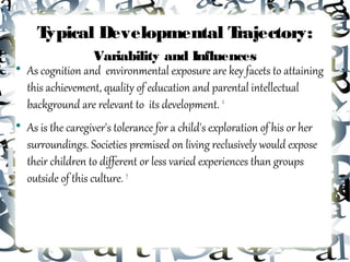 Typical Developmental Trajectory:
                   Variability and Influences

    As cognition and environmental exposure are key facets to attaining
    this achievement, quality of education and parental intellectual
    background are relevant to its development. 2

    As is the caregiver's tolerance for a child's exploration of his or her
    surroundings. Societies premised on living reclusively would expose
    their children to different or less varied experiences than groups
    outside of this culture. 7
 