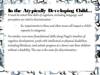 In the Atypically Developing Child...

    It must be noted that skills of cognition, including language, and
    perception are vital to discrimination. 15
          −    So, impairments in these and other areas will impact a child's
               capacity to categorize.

    For similar, even more foundational skills along Piaget's timeline of
    cognitive development, youth with intellectual or physical disabilities
    including blindness, and autism progress at a slower rate than children
    without a disability. The case is the same for discrimination. 4
 
