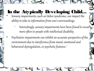 In the Atypically Developing Child...

    Sensory impairments, such as Usher syndrome, can impact the
    ability to take in information from one's surroundings.
      −   Interestingly, sensory impairments have been found to occur
          more often in people with intellectual disability.

    Psychiatric impairments can inhibit an accurate perspective of the
    environment due to interference from mood, emotional and
    behavioral dysregulation, or psychotic features. 6
 