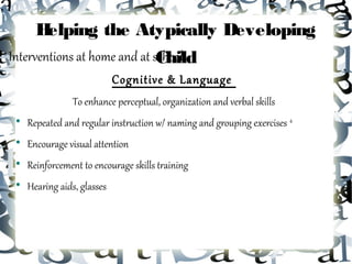 Helping the Atypically Developing
Interventions at home and at school...
                              Child
                             Cognitive & Language
                 To enhance perceptual, organization and verbal skills
 
     Repeated and regular instruction w/ naming and grouping exercises 4
 
     Encourage visual attention
 
     Reinforcement to encourage skills training
 
     Hearing aids, glasses
 
