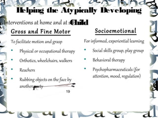 Helping the Atypically Developing
Interventions at home and at school...
                              Child
   Gross and Fine Motor                Socioemotional
  To facilitate motion and grasp          For informed, experiential learning
  
       Physical or occupational therapy   
                                               Social skills group, play group
  
       Orthotics, wheelchairs, walkers    
                                               Behavioral therapy
  
       Reachers                           
                                               Psychopharmaceuticals (for
                                               attention, mood, regulation)
  
       Rubbing objects on the face by
       another party
                                   19
 