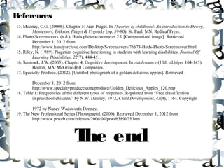 References
13. Mooney, C.G. (2000b). Chapter 5: Jean Piaget. In Theories of childhood: An introduction to Dewey,
         Montessori, Erikson, Piaget & Vygotsky (pp. 59-80). St. Paul, MN: Redleaf Press.
14. Photo Screensavers. (n.d.). Birds photo screensaver 2.0 [Computerized image]. Retrieved
         December 1, 2012 from
         http://www.handyarchive.com/Desktop/Screensavers/76673-Birds-Photo-Screensaver.html
15. Riley, N. (1989). Piagetian cognitive functioning in students with learning disabilities. Journal Of
         Learning Disabilities, 22(7), 444-451.
16. Santrock, J.W. (2005). Chapter 4: Cognitive development. In Adolescence (10th ed.) (pp. 104-143).
         Boston, MA: McGraw-Hill Companies.
17. Specialty Produce. (2012). [Untitled photograph of a golden delicious apples]. Retrieved

         December 1, 2012 from
         http://www.specialtyproduce.com/produce/Golden_Delicious_Apples_120.php
18. Table 1: Frequencies of the different types of responses. Reprinted from “Free classification
         in preschool children,” by N.W. Denney, 1972, Child Development, 43(4), 1164. Copyright

        1972 by Nancy Wadsworth Denney.
19. The New Professional Series [Photograph]. (2006). Retrieved December 1, 2012 from
        http://www.prweb.com/releases/2006/06/prweb389125.htm



                                T end
                                 he
 