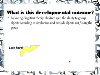 What is this developmental outcome?

    Following Piagetian theory, children gain the ability to group
    objects according to similarities and exclude objects not fitting the
    group



 Look here!




                                                     11
 
