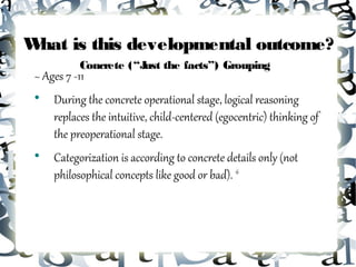 What is this developmental outcome?
           Concrete (“J the facts”) Grouping
                       ust
 ~ Ages 7 -11
 
     During the concrete operational stage, logical reasoning
     replaces the intuitive, child-centered (egocentric) thinking of
     the preoperational stage.
 
     Categorization is according to concrete details only (not
     philosophical concepts like good or bad). 16
 