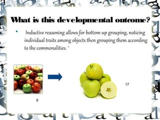 What is this developmental outcome?
 
      Inductive reasoning allows for bottom-up grouping, noticing
     individual traits among objects then grouping them according
     to the commonalities. 12




                                                      17



          9
 