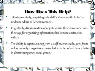 H Does T H
                 ow     his elp?

    Developmentally, acquiring this ability allows a child to better
    understand his or her environment.

    Cognitively, discrimination of objects within the environment sets
    the stage for organizing information that is more abstract in
    nature.

    The ability to separate a dog from a wolf or, eventually, good from
    evil, is not only a cognitive exercise but a matter of safety or a factor
    in determining one's social group. 2
 