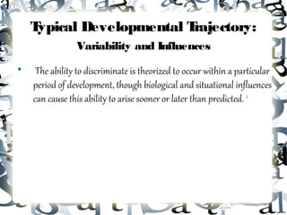 Typical Developmental Trajectory:
                Variability and Influences

     The ability to discriminate is theorized to occur within a particular
    period of development, though biological and situational influences
    can cause this ability to arise sooner or later than predicted. 2
 