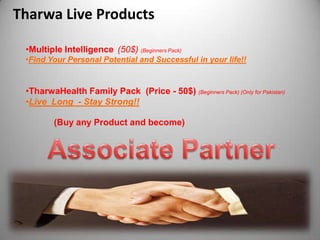 Tharwa Live Products

 •Multiple Intelligence (50$) (Beginners Pack)
 •Find Your Personal Potential and Successful in your life!!


 •TharwaHealth Family Pack (Price - 50$) (Beginners Pack) (Only for Pakistan)
 •Live Long - Stay Strong!!

         (Buy any Product and become)
 
