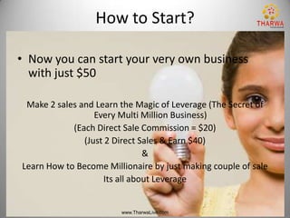 How to Start?

• Now you can start your very own business
  with just $50

 Make 2 sales and Learn the Magic of Leverage (The Secret of
                  Every Multi Million Business)
            (Each Direct Sale Commission = $20)
               (Just 2 Direct Sales & Earn $40)
                               &
Learn How to Become Millionaire by just making couple of sale
                    Its all about Leverage


                        www.TharwaLive.com
 