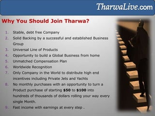 Why You Should Join Tharwa?

 1.   Stable, debt free Company
 2.   Solid Backing by a successful and established Business
      Group
 3.   Universal Line of Products
 4.   Opportunity to build a Global Business from home
 5.   Unmatched Compensation Plan
 6.   Worldwide Recognition
 7.   Only Company in the World to distribute high end
      incentives including Private Jets and Yachts
 8.   No monthly purchases with an opportunity to turn a
      Product purchase of starting $50 to $100 into
      hundreds of thousands of dollars rolling your way every
      single Month.
 9.   Fast income with earnings at every step .
 