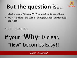 But the question is….
• Most of us don’t know WHY we want to do something
• We just do it for the sake of doing it without any focused
  approach.


There is a Famous Quotation:



If your “Why” is clear,
  “How” becomes Easy!!
                               Trust Assured!!
 