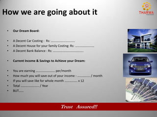 How we are going about it
 •   Our Dream Board:

 •   A Decent Car Costing : Rs: …………………………
 •   A Decent House for your family Costing: Rs: ……………………
 •   A Decent Bank Balance : Rs: ………………………………..

 •   Current Income & Savings to Achieve your Dream:

 •   You are earning …………………… per/month
 •   How much you will save out of your income : ……………. / month
 •   If you will save like for whole month ……………. x 12
 •   Total ………………….. / Year
 •   BUT……



                                   Trust Assured!!
 