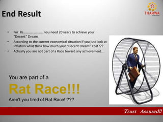 End Result
 •     For Rs………………..…. you need 20 years to achieve your
       “Decent” Dream
 •     According to the current economical situation if you just look at
       Inflation what think how much your “Decent Dream” Cost???
 •     Actually you are not part of a Race toward any achievement….




     You are part of a

     Rat Race!!!
     Aren't you tired of Rat Race!!???

                                                                           Trust Assured!!
 