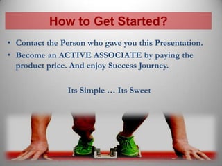 How to Get Started?
• Contact the Person who gave you this Presentation.
• Become an ACTIVE ASSOCIATE by paying the
  product price. And enjoy Success Journey.

                Its Simple … Its Sweet
 