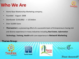 Who We Are
 •   Home Base Relationship Marketing company..

 •   Founded - August -2008

 •   Distributed $150,000/- + US Dollars

 •   Over 10,000 Users

 • TharwaLive is a pioneering effort of a successful team of Entrepreneurs having rich
     and diverse experience in many industries including Real Estate, Information
     Technology, Training, Health with core experience in Network Marketing

Tharwa Group:




                           Tharwa Health

                                                                        Trust Assured!!
 