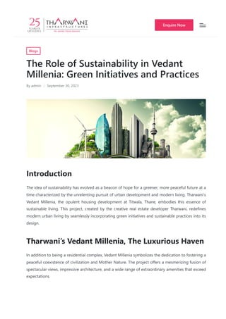 Blogs
The Role of Sustainability in Vedant
Millenia: Green Initiatives and Practices
By admin September 30, 2023
Introduction
The idea of sustainability has evolved as a beacon of hope for a greener, more peaceful future at a
time characterized by the unrelenting pursuit of urban development and modern living. Tharwani’s
Vedant Millenia, the opulent housing development at Titwala, Thane, embodies this essence of
sustainable living. This project, created by the creative real estate developer Tharwani, redefines
modern urban living by seamlessly incorporating green initiatives and sustainable practices into its
design.
Tharwani’s Vedant Millenia, The Luxurious Haven
In addition to being a residential complex, Vedant Millenia symbolizes the dedication to fostering a
peaceful coexistence of civilization and Mother Nature. The project offers a mesmerizing fusion of
spectacular views, impressive architecture, and a wide range of extraordinary amenities that exceed
expectations.
Enquire Now
 