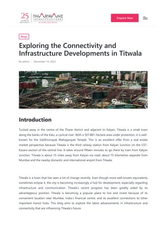 Blogs
Exploring the Connectivity and
Infrastructure Developments in Titwala
By admin December 14, 2023
Introduction
Tucked away in the centre of the Thane district and adjacent to Kalyan, Titwala is a small town
along the banks of the Kalu, a cyclical river. With a 507.881-hectare area under protection, it is well-
known for the Siddhivinayak Mahaganpati Temple. This is an excellent offer from a real estate
market perspective because Titwala is the third railway station from Kalyan Junction on the CST-
Kasara section of the central line. It takes around fifteen minutes to go there by train from Kalyan
Junction. Titwala is about 15 miles away from Kalyan via road: about 75 kilometres separate from
Mumbai and the nearby domestic and international airport from Titwala.
Titwala is a town that has seen a lot of change recently. Even though more well-known equivalents
sometimes eclipse it, the city is becoming increasingly a hub for development, especially regarding
infrastructure and communication. Titwala’s recent progress has been greatly aided by its
advantageous position. Titwala is becoming a popular place to live and invest because of its
convenient location near Mumbai, India’s financial centre, and its excellent connections to other
important transit hubs. This blog aims to explore the latest advancements in infrastructure and
connectivity that are influencing Titwala’s future.
Enquire Now
 