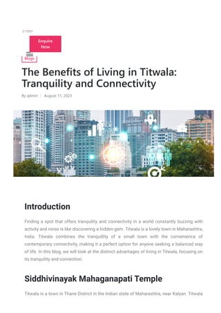 Blogs
The Benefits of Living in Titwala:
Tranquility and Connectivity
By admin August 11, 2023
Introduction
Finding a spot that offers tranquility and connectivity in a world constantly buzzing with
activity and noise is like discovering a hidden gem. Titwala is a lovely town in Maharashtra,
India. Titwala combines the tranquillity of a small town with the convenience of
contemporary connectivity, making it a perfect option for anyone seeking a balanced way
of life. In this blog, we will look at the distinct advantages of living in Titwala, focusing on
its tranquility and connection.
Siddhivinayak Mahaganapati Temple
Titwala is a town in Thane District in the Indian state of Maharashtra, near Kalyan. Titwala
Enquire
Now
 