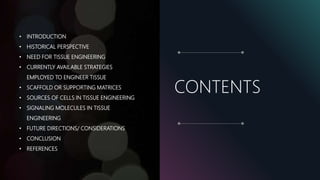 CONTENTS
• INTRODUCTION
• HISTORICAL PERSPECTIVE
• NEED FOR TISSUE ENGINEERING
• CURRENTLY AVAILABLE STRATEGIES
EMPLOYED TO ENGINEER TISSUE
• SCAFFOLD OR SUPPORTING MATRICES
• SOURCES OF CELLS IN TISSUE ENGINEERING
• SIGNALING MOLECULES IN TISSUE
ENGINEERING
• FUTURE DIRECTIONS/ CONSIDERATIONS
• CONCLUSION
• REFERENCES
 