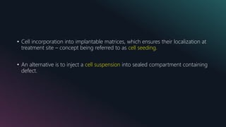 • Cell incorporation into implantable matrices, which ensures their localization at
treatment site – concept being referred to as cell seeding.
• An alternative is to inject a cell suspension into sealed compartment containing
defect.
 