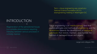 INTRODUCTION
Regeneration of the periodontal tissues
is a complex phenomenon requiring
interplay between various processes in
a timely manner.
Langer and collegues 1993
3 ADD A FOOTER MM.DD.20XX
Tissue engineering is an interdisciplinary field that
applies principles and methods of engineering and the
life sciences towards the development of biological
substitutes that restore, maintain, and improve the
function of damaged tissues and organs.
Term ―tissue engineering was coined at a
National Science Foundation (N.S.F.)
bioengineering meeting in Washington D.C
 