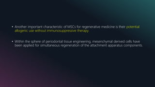 • Another important characteristic of MSCs for regenerative medicine is their potential
allogenic use without immunosuppressive therapy.
• Within the sphere of periodontal tissue engineering, mesenchymal derived cells have
been applied for simultaneous regeneration of the attachment apparatus components.
 
