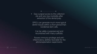• Easy surgical access to the collection
site and very low morbidity after
extraction of the dental pulp.
DPSCs can generate much more typical
dentin tissues within a short period than
nondental stem cells.
Can be safely cryopreserved and
recombined with many scaffolds.
Possess immuno-privilege and anti-
inflammatory abilities favorable for the
allotransplantation experiments.
MM.DD.20XXADD A FOOTER36
 