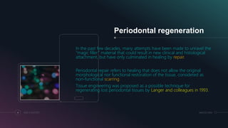 Periodontal regeneration
In the past few decades, many attempts have been made to unravel the
“magic filler” material that could result in new clinical and histological
attachment, but have only culminated in healing by repair.
Periodontal repair refers to healing that does not allow the original
morphological nor functional restoration of the tissue, considered as
non-functional scarring.
Tissue engineering was proposed as a possible technique for
regenerating lost periodontal tissues by Langer and colleagues in 1993.
4 ADD A FOOTER MM.DD.20XX
 