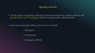 Signaling molecules
• The two types of signaling molecules that have received the greatest attention are
growth factors and morphogens that act by altering the cell phenotype.
• These have pleotropic effects some of which include:
• Mitogenic
• Chemotactic
• Angiogenic effects
 