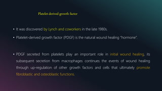 Platelet-derived growth factor
• It was discovered by Lynch and coworkers in the late 1980s.
• Platelet-derived growth factor (PDGF) is the natural wound healing “hormone”.
• PDGF secreted from platelets play an important role in initial wound healing, its
subsequent secretion from macrophages continues the events of wound healing
through up-regulation of other growth factors and cells that ultimately promote
fibroblastic and osteoblastic functions.
 