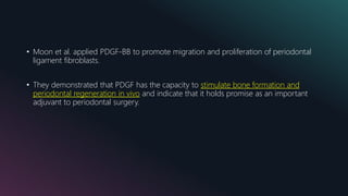 • Moon et al. applied PDGF-BB to promote migration and proliferation of periodontal
ligament fibroblasts.
• They demonstrated that PDGF has the capacity to stimulate bone formation and
periodontal regeneration in vivo and indicate that it holds promise as an important
adjuvant to periodontal surgery.
 