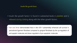 Insulin like growth factor
• Insulin like growth factor-I is found in substantial levels in platelets and is
released during clotting along with the other growth factors.
• Han and Amar demonstrated that in vitro IGF-I substantially enhanced cell survival in
periodontal ligament fibroblast compared to gingival fibroblasts by the up-regulation of
anti-apoptic molecules and down-regulation of pro-apoptotic molecules.
 