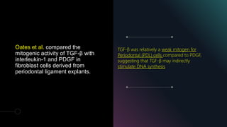 Oates et al. compared the
mitogenic activity of TGF-β with
interleukin-1 and PDGF in
fibroblast cells derived from
periodontal ligament explants.
TGF-β was relatively a weak mitogen for
Periodontal (PDL) cells compared to PDGF,
suggesting that TGF-β may indirectly
stimulate DNA synthesis
 