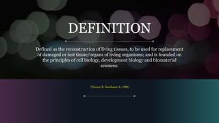 DEFINITION
Defined as the reconstruction of living tissues, to be used for replacement
of damaged or lost tissue/organs of living organisms; and is founded on
the principles of cell biology, development biology and biomaterial
sciences.
(Nerem R, Sambanis A, 1995)
 