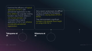 Examined the efficiency of topical
application of FGF-2 with
periodontal regeneration in the
bony defects by surgically creating
furcation class II bone defects in
non-human primates and
concluded that a topical
application of FGF-2 can enhance
considerable periodontal
regeneration.
Takayama et
al.
Did a recent randomized clinical trial
trying to evaluate the therapeutic
response to varying doses of FGF-2
(bFGF).
They demonstrated a significant
increase in the alveolar bone height
on using 0.3% FGF-2.
Kitamura et
al.
51 ADD A FOOTER MM.DD.20XX
 