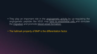 • They play an important role in the angiogenetic activity by up-regulating the
angiogenetic peptides like VEGF, may bind to endothelial cells and stimulate
the migration and promote blood vessel formation.
• The hallmark property of BMP is the differentiation factor.
 