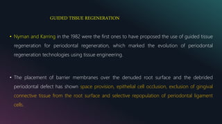 GUIDED TISSUE REGENERATION
• Nyman and Karring in the 1982 were the first ones to have proposed the use of guided tissue
regeneration for periodontal regeneration, which marked the evolution of periodontal
regeneration technologies using tissue engineering.
• The placement of barrier membranes over the denuded root surface and the debrided
periodontal defect has shown space provision, epithelial cell occlusion, exclusion of gingival
connective tissue from the root surface and selective repopulation of periodontal ligament
cells.
 