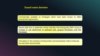 Enamel matrix derivative
Commercially available as Emdogain which have been known to effect
periodontal regeneration
Recent data from a systematic review indicates that biologically EMPs cause an
increase in cell attachment of epithelial cells, gingival fibroblasts, and PDL
fibroblasts.
Stimulation in the synthesis of total protein and extracellular matrix molecules
has also been documented
 